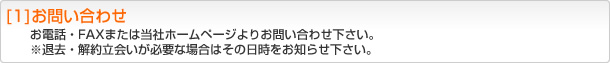 [1]お問い合わせ お電話・FAXまたは当社ホームページよりお問い合わせ下さい。※退去・解約立会いが必要な場合はその日時をお知らせ下さい。