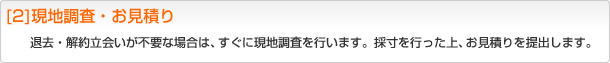 [2]現地調査・お見積り 退去・解約立会いが不要な場合は、すぐに現地調査を行います。採寸を行った上、お見積りを提出します。