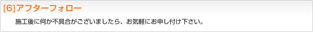 [6]アフターフォロー 施工後に何か不具合がございましたら、お気軽にお申し付け下さい。